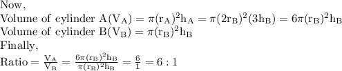 \mathrm{Now,}\\\mathrm{Volume\ of\ cylinder\ A(V_A)=\pi (r_A)^2h_A=\pi (2r_B)^2(3h_B)=6\pi (r_B)^2h_B}\\\mathrm{Volume\ of\ cylinder\ B(V_B)=\pi (r_B)^2h_B}\\\mathrm{Finally,}\\\mathrm{Ratio=(V_A)/(V_B)=(6\pi (r_B)^2h_B)/(\pi (r_B)^2h_B)=(6)/(1)=6:1}