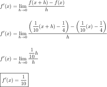 \displaystyle f'(x)=\lim_(h\to0){(f(x+h)-f(x))/(h)}\\\\\\f'(x)=\lim_(h\to0){(\left((1)/(10)(x+h)-(1)/(4)\right)-\left((1)/(10)(x)-(1)/(4)\right))/(h)}\\\\\\f'(x)=\lim_(h\to0){((1)/(10)h)/(h)}\\\\\\\boxed{f'(x)=(1)/(10)}