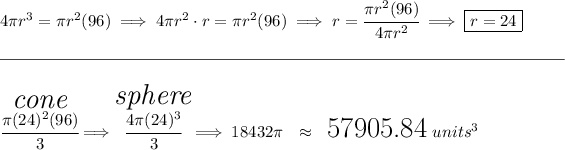 4\pi r^3=\pi r^2(96)\implies 4\pi r^2\cdot r=\pi r^2(96)\implies r=\cfrac{\pi r^2(96)}{4\pi r^2}\implies \boxed{r=24} \\\\[-0.35em] \rule{34em}{0.25pt}\\\\ \stackrel{ \textit{\LARGE cone} }{\cfrac{\pi (24)^2(96)}{3}}\implies \stackrel{ \textit{\LARGE sphere} }{\cfrac{4\pi (24)^3}{3}}\implies18432\pi ~~ \approx ~~ \text{\LARGE 57905.84}~units^3