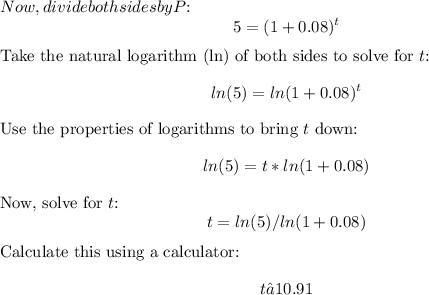 Now, divide both sides by \(P\):\[5 = (1 + 0.08)^t\]Take the natural logarithm (ln) of both sides to solve for \(t\):\[ln(5) = ln(1 + 0.08)^t\]Use the properties of logarithms to bring \(t\) down:\[ln(5) = t * ln(1 + 0.08)\]Now, solve for \(t\):\[t = ln(5) / ln(1 + 0.08)\]Calculate this using a calculator:\[t ≈ 10.91\]
