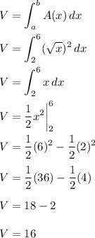 \displaystyle V=\int^b_aA(x)\,dx\\\\V=\int^6_2(√(x))^2\,dx\\\\V=\int^6_2x\,dx\\\\V=(1)/(2)x^2\biggr|^6_2\\\\V=(1)/(2)(6)^2-(1)/(2)(2)^2\\\\V=(1)/(2)(36)-(1)/(2)(4)\\\\V=18-2\\\\V=16