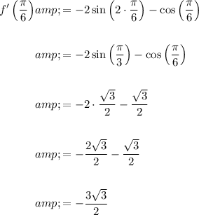 \begin{aligned}f'\left((\pi)/(6)\right)&=-2\sin\left(2\cdot (\pi)/(6)\right)-\cos\left((\pi)/(6)\right)\\\\&=-2\sin\left((\pi)/(3)\right)-\cos\left((\pi)/(6)\right)\\\\&=-2 \cdot (√(3))/(2)-(√(3))/(2)\\\\&=-(2√(3))/(2)-(√(3))/(2)\\\\&=-(3√(3))/(2)\end{aligned}