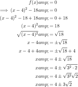 \begin{aligned}f(x)&=0\\\implies (x-4)^2-18&=0\\(x-4)^2-18+18&=0+18\\(x-4)^2&=18\\√((x-4)^2)&=√(18)\\x-4&=\pm√(18)\\x-4+4&=\pm√(18)+4\\x&=4\pm√(18)\\x&=4\pm√(3^2 \cdot 2)\\x&=4\pm√(3^2) √(2)\\x&=4\pm3 √(2)\end{aligned}