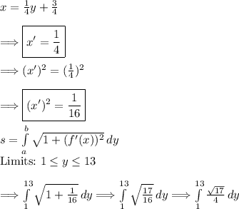 x=(1)/(4)y+(3)/(4)\\\\\Longrightarrow \boxed{x'=(1)/(4)} \\\\\Longrightarrow (x')^2=((1)/(4))^2\\\\\Longrightarrow \boxed{(x')^2=(1)/(16)}\\\\s=\int\limits^b_a {√(1+(f'(x))^2) } \, dy\\\text{Limits:} \ 1\leq y\leq 13\\\\ \Longrightarrow\int\limits^(13)_1 {\sqrt{1+(1)/(16) } \, dy\\\\ \Longrightarrow\int\limits^(13)_1 {\sqrt{(17)/(16) } \, dy\\\\ \Longrightarrow\int\limits^(13)_1 {(√(17) )/(4) } \, dy\\\\