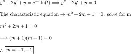 y''+2y'+y=e^(-t)\ln(t) \Longrightarrow y''+2y'+y=0\\\\\text{The characteristic equation} \rightarrow m^2+2m+1=0, \ \text{solve for m}\\\\m^2+2m+1=0\\\\\Longrightarrow (m+1)(m+1)=0\\\\\therefore \boxed{m=-1,-1}