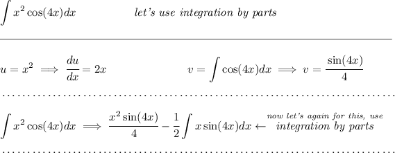 \displaystyle \int x^2\cos(4x)dx\hspace{5em}\textit{let's use integration by parts} \\\\[-0.35em] \rule{34em}{0.25pt}\\\\ u=x^2\implies \cfrac{du}{dx}=2x\hspace{7em}v=\displaystyle \int \cos(4x)dx\implies v=\cfrac{\sin(4x)}{4} \\\\[-0.35em] ~\dotfill\\\\ \displaystyle \int x^2\cos(4x)dx\implies \cfrac{x^2\sin(4x)}{4}-\cfrac{1}{2}\int x\sin(4x)dx\leftarrow \stackrel{ \textit{now let's again for this, use} }{\textit{integration by parts}} \\\\[-0.35em] ~\dotfill