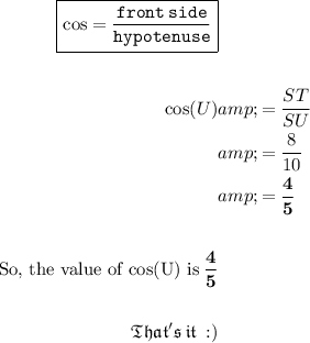 \begin{aligned} \boxed{\tt{ \green{\cos = (front \: side)/(hypotenuse)}}} \\ \ \\ \cos(U) &amp;= (ST)/(SU) \\&amp; = (8)/(10) \\ &amp;= \bold{\green{(4)/(5)}} \\ \\ \rm{\text{So, the value of cos(U) is}\: \bold{\green{(4)/(5)}}} \\ \\\small{\blue{\mathfrak{That's\:it\: :)}}} \end{aligned}