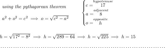 \begin{array}{llll} \textit{using the pythagorean theorem} \\\\ a^2+o^2=c^2\implies o=√(c^2 - a^2) \end{array} \qquad \begin{cases} c=\stackrel{hypotenuse}{17}\\ a=\stackrel{adjacent}{8}\\ o=\stackrel{opposite}{h} \end{cases} \\\\\\ h=√( 17^2 - 8^2)\implies h=√( 289 - 64 ) \implies h=√( 225 )\implies h=15 \\\\[-0.35em] ~\dotfill