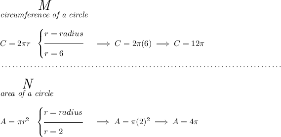 \stackrel{ \textit{\LARGE M} }{\textit{circumference of a circle}}\\\\ C=2\pi r ~~ \begin{cases} r=radius\\[-0.5em] \hrulefill\\ r=6 \end{cases}\implies C=2\pi (6)\implies C=12\pi \\\\[-0.35em] ~\dotfill\\\\ \stackrel{ \textit{\LARGE N} }{\textit{area of a circle}}\\\\ A=\pi r^2 ~~ \begin{cases} r=radius\\[-0.5em] \hrulefill\\ r=2 \end{cases}\implies A=\pi (2)^2\implies A=4\pi