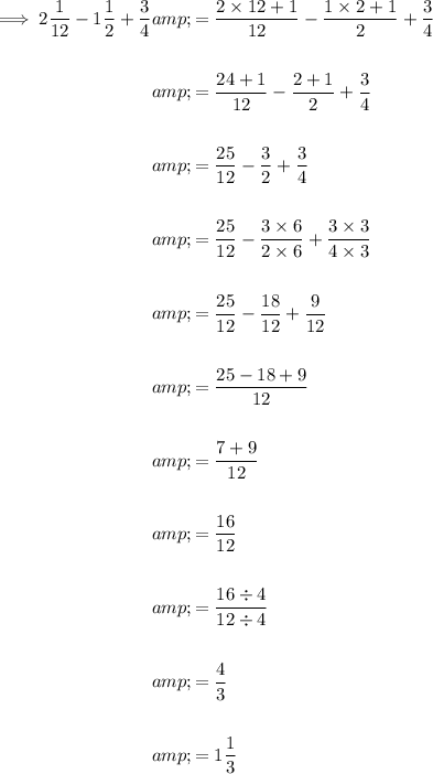 \begin{aligned}\implies 2 (1)/(12)-1 (1)/(2)+(3)/(4)&=(2 * 12+1)/(12)-(1* 2+1)/(2)+(3)/(4)\\\\&=(24+1)/(12)-(2+1)/(2)+(3)/(4)\\\\&=(25)/(12)-(3)/(2)+(3)/(4)\\\\&=(25)/(12)-(3 * 6)/(2 * 6)+(3 * 3)/(4 * 3)\\\\&=(25)/(12)-(18)/(12)+(9)/(12)\\\\&=(25-18+9)/(12)\\\\&=(7+9)/(12)\\\\&=(16)/(12)\\\\&=(16 / 4)/(12 / 4)\\\\&=(4)/(3)\\\\&=1 (1)/(3)\end{aligned}