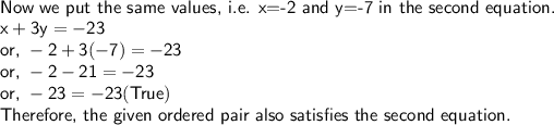 \sf\\\textsf{Now we put the same values, i.e. x=-2 and y=-7 in the second equation.}\\x+3y=-23\\\textsf{or, }-2+3(-7)=-23\\\textsf{or, }-2-21=-23\\\textsf{or, }-23=-23(True)\\\textsf{Therefore, the given ordered pair also satisfies the second equation.}