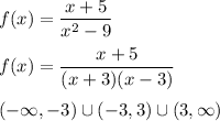 \displaystyle f(x)=(x+5)/(x^2-9)\\\\f(x)=(x+5)/((x+3)(x-3))\\\\(-\infty,-3)\cup(-3,3)\cup(3,\infty)