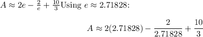 \[A \approx 2e - (2)/(e) + (10)/(3)\]Using \(e \approx 2.71828\):\[A \approx 2(2.71828) - (2)/(2.71828) + (10)/(3)\]\\