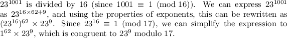\(23^(1001)\) is divided by 16 (since \(1001 \equiv 1 \pmod{16}\)). We can express \(23^(1001)\) as \(23^(16 * 62 + 9)\), and using the properties of exponents, this can be rewritten as \((23^(16))^(62) * 23^9\). Since \(23^(16) \equiv 1 \pmod{17}\), we can simplify the expression to \(1^(62) * 23^9\), which is congruent to \(23^9\) modulo 17.