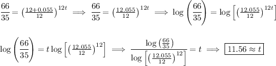 \cfrac{66}{35}=\left((12+0.055)/(12)\right)^(12t)\implies \cfrac{66}{35}=\left((12.055)/(12)\right)^(12t)\implies \log\left( \cfrac{66}{35} \right)=\log\left[ \left((12.055)/(12)\right)^(12t) \right] \\\\\\ \log\left( \cfrac{66}{35} \right)=t\log\left[ \left((12.055)/(12)\right)^(12) \right]\implies \cfrac{\log\left( (66)/(35) \right)}{\log\left[ \left((12.055)/(12)\right)^(12) \right]}=t\implies \boxed{11.56\approx t}