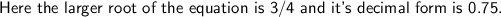 \textsf{Here the larger root of the equation is 3/4 and it's decimal form is 0.75.}
