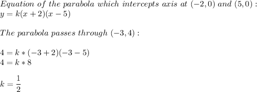 Equation\ of \ the\ parabola\ which\ intercepts\ axis\ at\ (-2, 0)\ and\ (5, 0):\\y=k(x+2)(x-5)\\\\The\ parabola\ passes\ through\ (-3, 4):\\\\4=k*(-3+2)(-3-5)\\4=k*8\\\\k=(1)/(2)