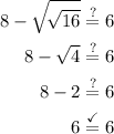 \begin{aligned} 8 - \sqrt{\!√(16)} \stackrel{?}= 6 \\ 8-\sqrt4 \stackrel{?}= 6 \\ 8 - 2 \stackrel{?}= 6 \\ 6 \stackrel{\checkmark}= 6\end{aligned}