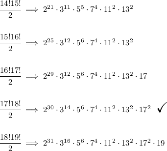 \cfrac{14!15!}{2}\implies 2^(21)\cdot 3^(11)\cdot 5^5\cdot 7^4\cdot 11^2\cdot 13^2 \\\\\\ \cfrac{15!16!}{2}\implies 2^(25)\cdot 3^(12)\cdot 5^6\cdot 7^4\cdot 11^2\cdot 13^2 \\\\\\ \cfrac{16!17!}{2}\implies 2^(29)\cdot 3^(12)\cdot 5^6\cdot 7^4\cdot 11^2\cdot 13^2\cdot 17 \\\\\\ \cfrac{17!18!}{2}\implies 2^(30)\cdot 3^(14)\cdot 5^6\cdot 7^4\cdot 11^2\cdot 13^2\cdot 17^2 ~~ \textit{\LARGE \checkmark} \\\\\\ \cfrac{18!19!}{2}\implies 2^(31)\cdot 3^(16)\cdot 5^6\cdot 7^4\cdot 11^2\cdot 13^2\cdot 17^2\cdot 19