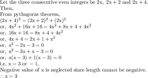 \mathrm{Let\ the\ three\ consecutive\ even\ integers\ be\ 2x,\ 2x+2\ and\ 2x+4.}\\\mathrm{Then,}\\\mathrm{From\ pythagoras\ theorem,}\\\mathrm{(2x+4)^2=(2x+2)^2+(2x)^2}\\\mathrm{or,\ 4x^2+16x+16=4x^2+8x+4+4x^2}\\\mathrm{or,\ 16x+16=8x+4+4x^2}\\\mathrm{or,\ 4x+4=2x+1+x^2}\\\mathrm{or,\ x^2-2x-3=0}\\\mathrm{or,\ x^2-3x+x-3=0}\\\mathrm{or,\ x(x-3)+1(x-3)=0}\\\mathrm{i.e.\ x=3\ or\ -1.}\\\mathrm{Negative\ value\ of\ x\ is\ neglected\ since\ length\ cannot\ be\ negative.}\\\mathrm{\therefore x=3}
