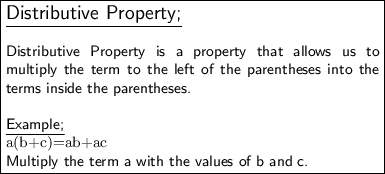 \fbox{\begin{minipage}{22.5 em}\large\underline{\textsf{Distributive Property;}} \\ \\\small\textsf{Distributive Property is a property that allows us to multiply the term to the left of the parentheses into the terms inside the parentheses.} \\ \\\underline{\textsf{Example;}} \\\mathtt{a(b+c)=ab+ac} \\\small\textsf{Multiply the term a with the values of b and c.}\end{minipage}}