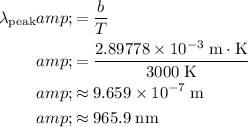 \begin{aligned}\lambda_\text{peak} &amp;= (b)/(T) \\ &amp;= \frac{2.89778 * 10^(-3)\; {\rm m\cdot K}}{3000\; {\rm K}} \\ &amp;\approx 9.659 * 10^(-7)\; {\rm m} \\ &amp;\approx 965.9\; {\rm nm}\end{aligned}