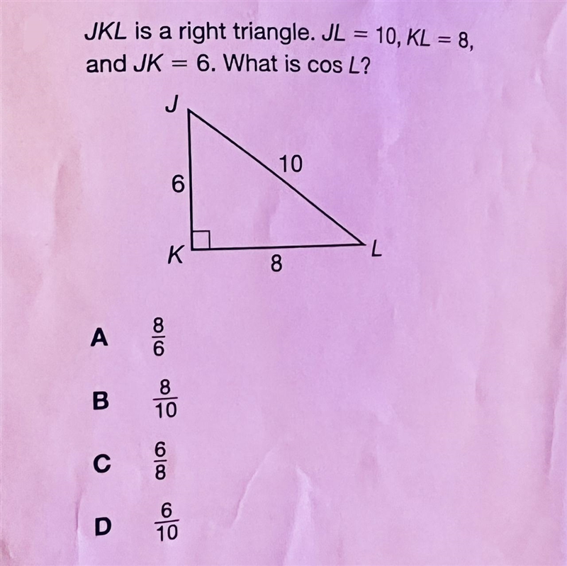 Help ASAP please! JKL is a right triangle. JL = 10, KL = 8, and JK = 6. What is cos-example-1