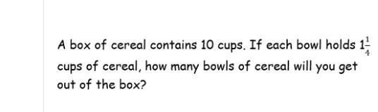 A box of ceral contains 10 cups . if each bowl holds 1 1/4 cups of cearal. how many-example-1