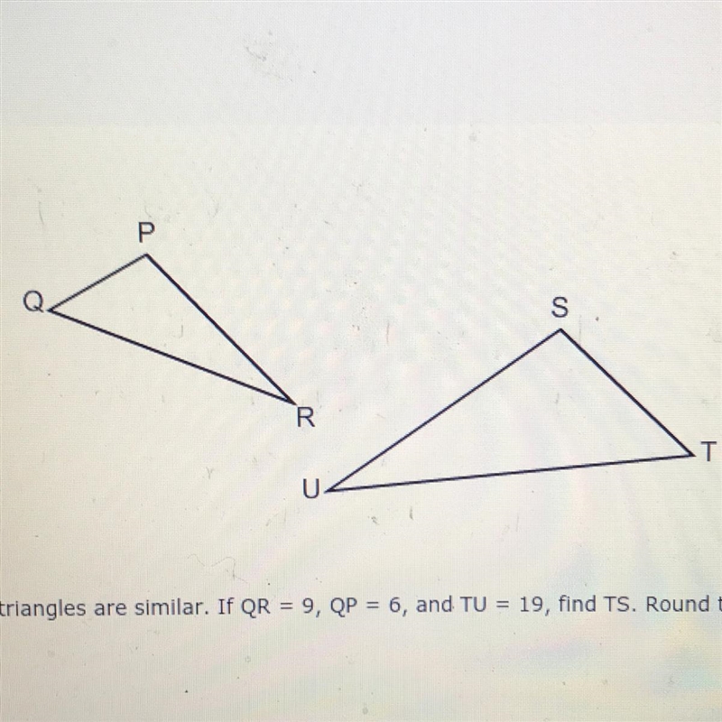 The triangles are similar. If QR = 9, QP = 6, and TU = 19, find TS. Round to the nearest-example-1