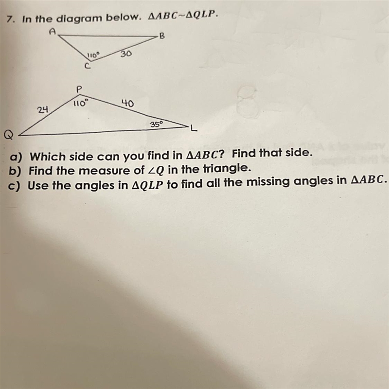 4 7. In the diagram below. AABC~AQLP. A -B 110 30 Р 110 40 24 35 L a) Which side can-example-1