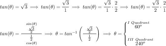 tan(\theta )=√(3)\implies tan(\theta )=\cfrac{√(3)}{1}\implies tan(\theta )=\cfrac{√(3)}{1}\cdot \cfrac{2}{2} \implies tan(\theta )=\cfrac{√(3)}{2}\cdot \cfrac{2}{1} \\\\\\ tan(\theta )=\cfrac{~~\stackrel{sin(\theta )}{(√(3))/(2)} ~~}{\underset{cos(\theta )}{(1)/(2)}}\implies \theta =tan^(-1)\left( \cfrac{~~(√(3))/(2) ~~}{(1)/(2)} \right)\implies \theta = \begin{cases} \stackrel{I~Quadrant}{60^o}\\\\ \stackrel{III~Quadrant}{240^o} \end{cases}