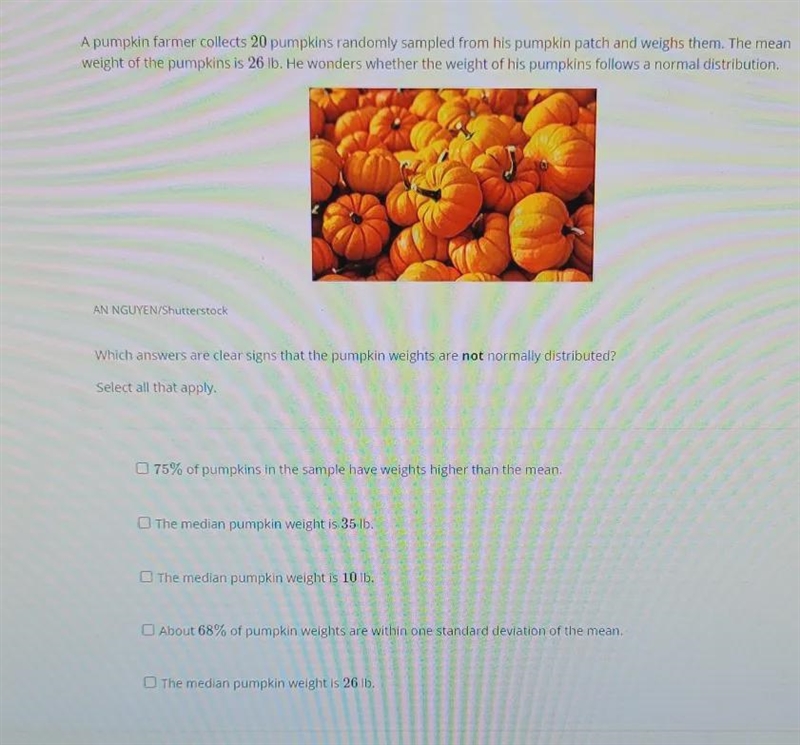 Which answers are clear signs that the pumpkin weights are not normally distributed-example-1