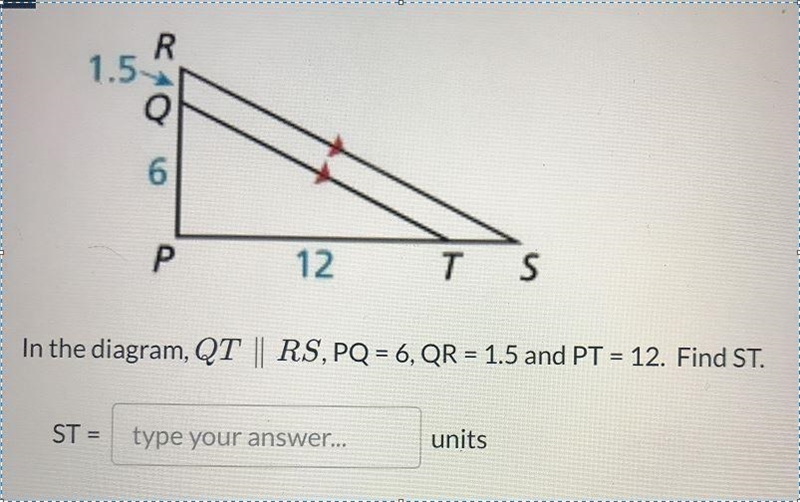 R1.56P12TSIn the diagram, QT || RS, PQ = 6, QR = 1.5 and PT = 12. Find ST.STtype your-example-1