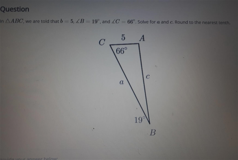 In ABC, we are told that b = 5, B = 19°, and 4C = 66º. Solve for a and c. Round to-example-1