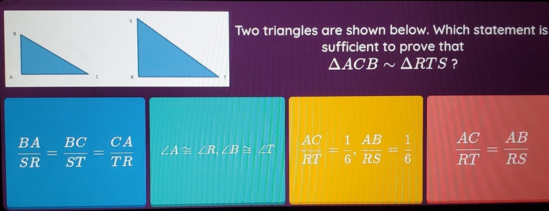 Two triangles are shown below. Which statement is sufficient to prove that AACB ~ARTS-example-1