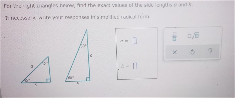 For the right triangles below, find the exact values of the side lengths a and h. If-example-1