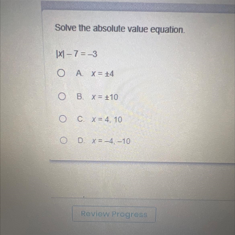 Solve the absolute value equation. |x|-7 = -3 A. x = 14 B. x = +10 C. x = 4, 10 D-example-1