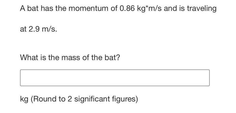 A bat has the momentum of 0.86 kg*m/s and is traveling at 2.9 m/s.What is the mass-example-1